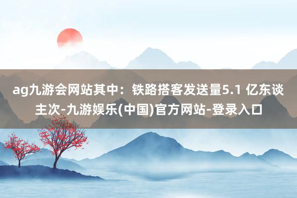 ag九游会网站其中：铁路搭客发送量5.1 亿东谈主次-九游娱
