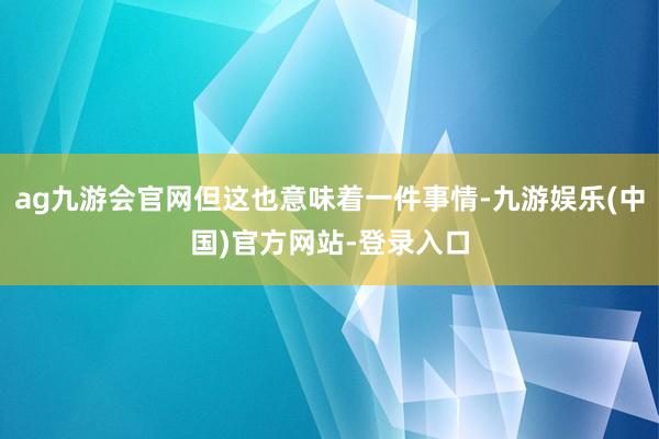 ag九游会官网但这也意味着一件事情-九游娱乐(中国)官方网站