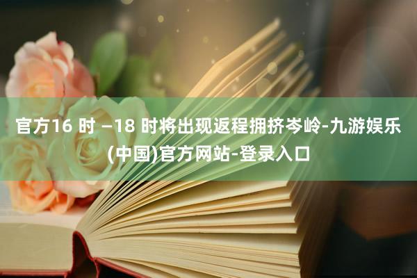 官方16 时 —18 时将出现返程拥挤岑岭-九游娱乐(中国)