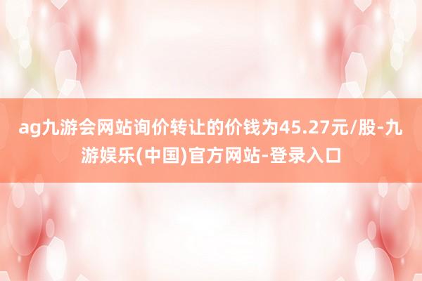 ag九游会网站询价转让的价钱为45.27元/股-九游娱乐(中