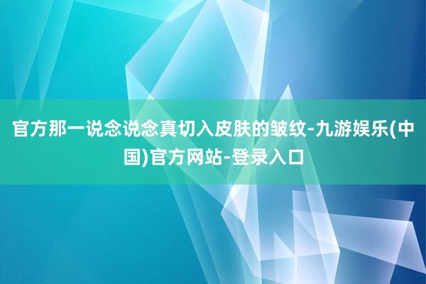 官方那一说念说念真切入皮肤的皱纹-九游娱乐(中国)官方网站-