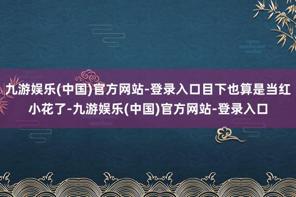 九游娱乐(中国)官方网站-登录入口目下也算是当红小花了-九游娱乐(中国)官方网站-登录入口