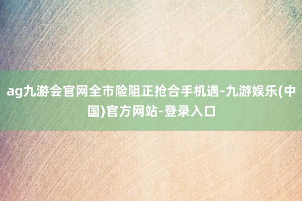 ag九游会官网全市险阻正抢合手机遇-九游娱乐(中国)官方网站