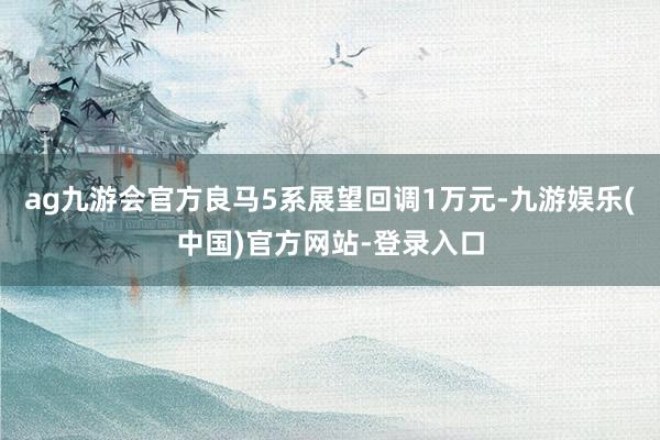 ag九游会官方良马5系展望回调1万元-九游娱乐(中国)官方网