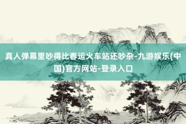真人弹幕里吵得比春运火车站还吵杂-九游娱乐(中国)官方网站-