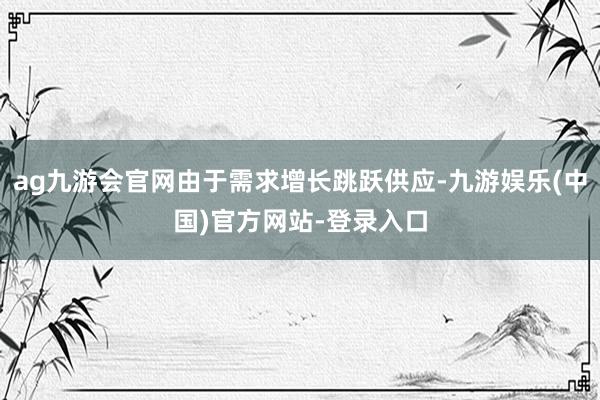 ag九游会官网由于需求增长跳跃供应-九游娱乐(中国)官方网站