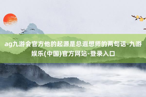 ag九游会官方他的起源是总遐想师的两句话-九游娱乐(中国)官