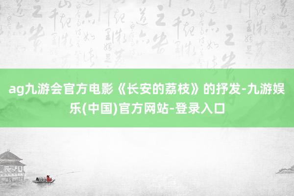 ag九游会官方电影《长安的荔枝》的抒发-九游娱乐(中国)官方网站-登录入口