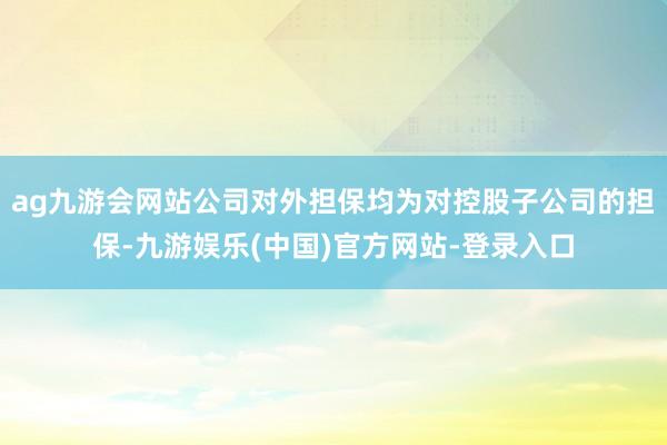 ag九游会网站公司对外担保均为对控股子公司的担保-九游娱乐(