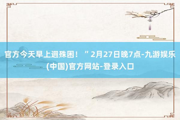 官方今天早上迥殊困！ ”2月27日晚7点-九游娱乐(中国)官