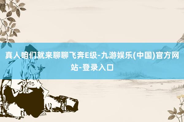 真人咱们就来聊聊飞奔E级-九游娱乐(中国)官方网站-登录入口