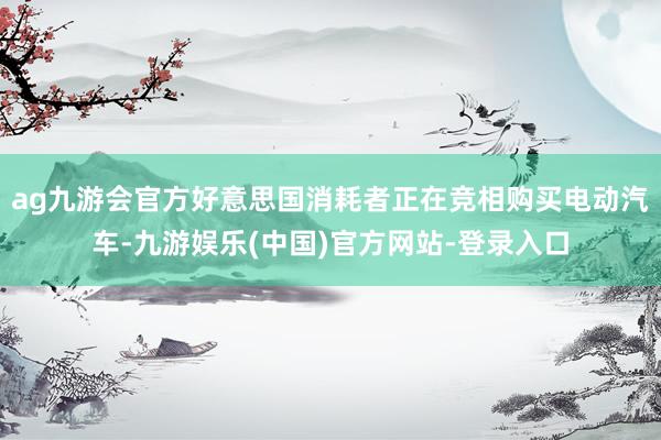 ag九游会官方好意思国消耗者正在竞相购买电动汽车-九游娱乐(