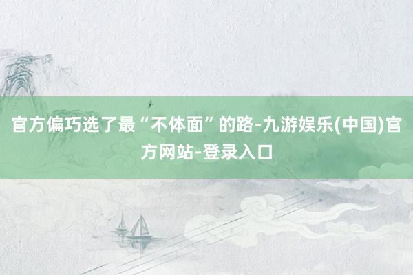 官方偏巧选了最“不体面”的路-九游娱乐(中国)官方网站-登录