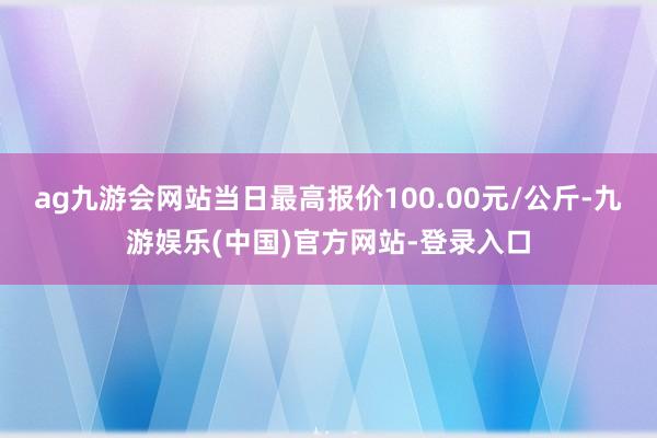 ag九游会网站当日最高报价100.00元/公斤-九游娱乐(中