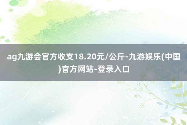 ag九游会官方收支18.20元/公斤-九游娱乐(中国)官方网