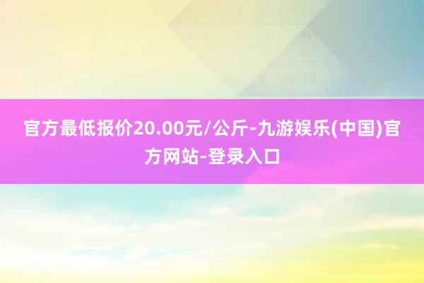 官方最低报价20.00元/公斤-九游娱乐(中国)官方网站-登录入口