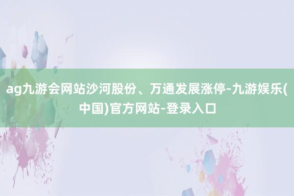 ag九游会网站沙河股份、万通发展涨停-九游娱乐(中国)官方网站-登录入口