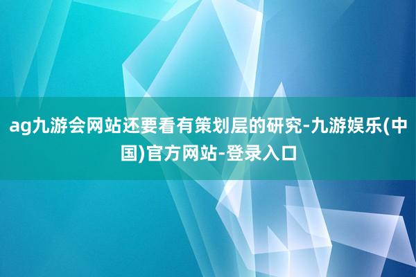 ag九游会网站还要看有策划层的研究-九游娱乐(中国)官方网站