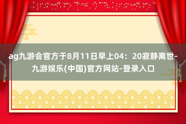 ag九游会官方于8月11日早上04：20寂静离世-九游娱乐(中国)官方网站-登录入口