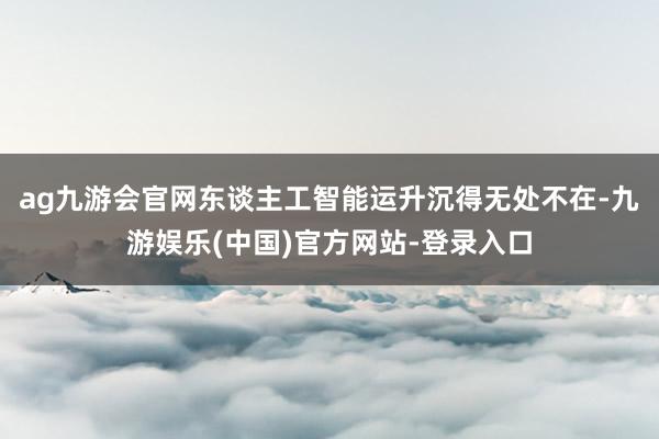 ag九游会官网　　东谈主工智能运升沉得无处不在-九游娱乐(中国)官方网站-登录入口