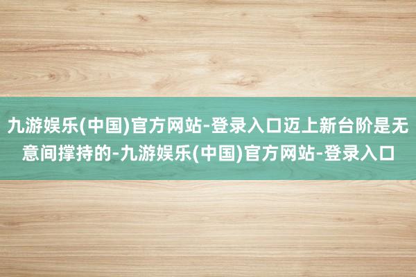 九游娱乐(中国)官方网站-登录入口迈上新台阶是无意间撑持的-九游娱乐(中国)官方网站-登录入口