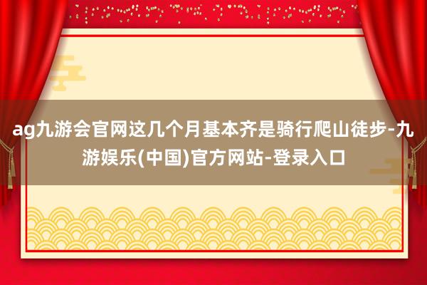 ag九游会官网这几个月基本齐是骑行爬山徒步-九游娱乐(中国)官方网站-登录入口
