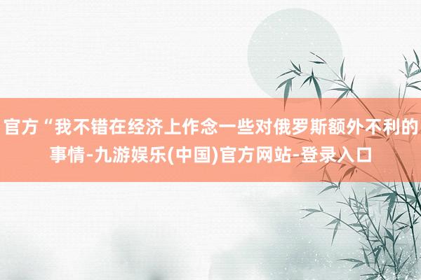 官方“我不错在经济上作念一些对俄罗斯额外不利的事情-九游娱乐(中国)官方网站-登录入口