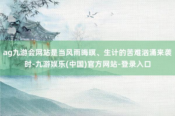 ag九游会网站是当风雨晦暝、生计的苦难汹涌来袭时-九游娱乐(中国)官方网站-登录入口