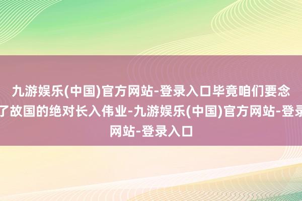 九游娱乐(中国)官方网站-登录入口毕竟咱们要念念终了故国的绝对长入伟业-九游娱乐(中国)官方网站-登录入口