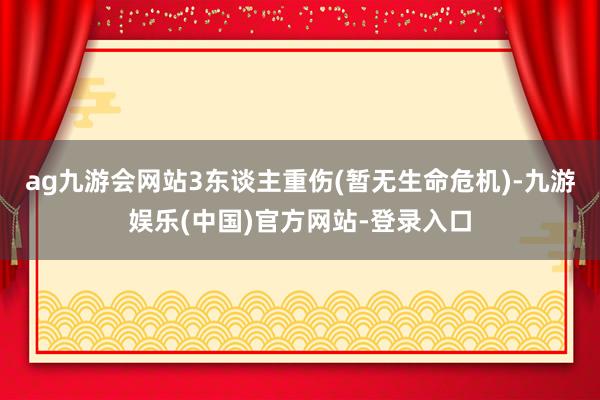 ag九游会网站3东谈主重伤(暂无生命危机)-九游娱乐(中国)官方网站-登录入口