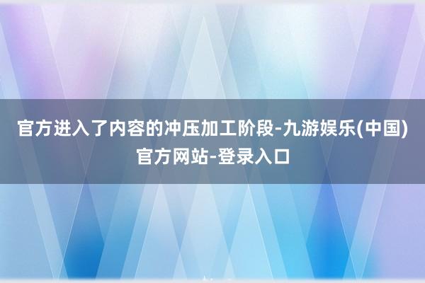官方进入了内容的冲压加工阶段-九游娱乐(中国)官方网站-登录入口