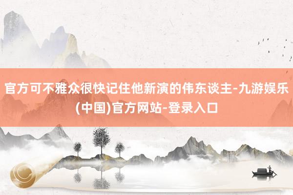 官方可不雅众很快记住他新演的伟东谈主-九游娱乐(中国)官方网站-登录入口