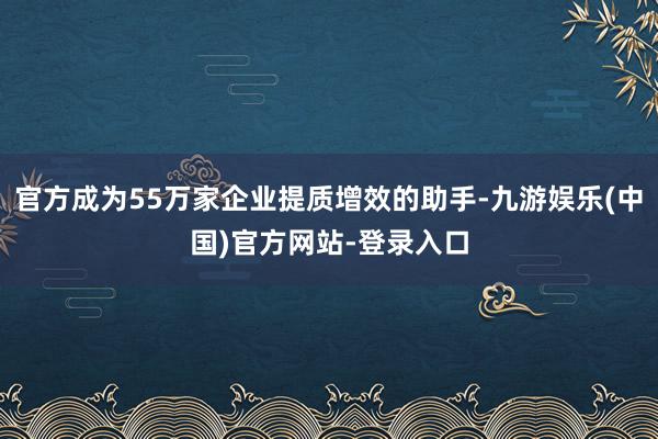 官方成为55万家企业提质增效的助手-九游娱乐(中国)官方网站-登录入口