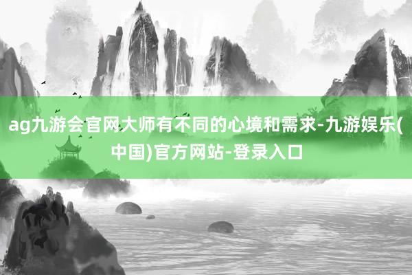 ag九游会官网大师有不同的心境和需求-九游娱乐(中国)官方网站-登录入口