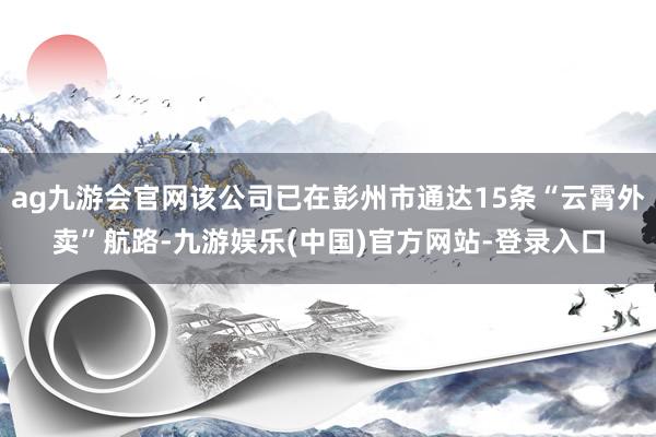 ag九游会官网该公司已在彭州市通达15条“云霄外卖”航路-九