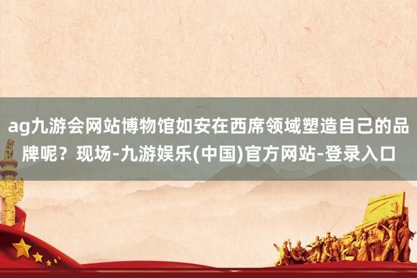 ag九游会网站博物馆如安在西席领域塑造自己的品牌呢？现场-九游娱乐(中国)官方网站-登录入口