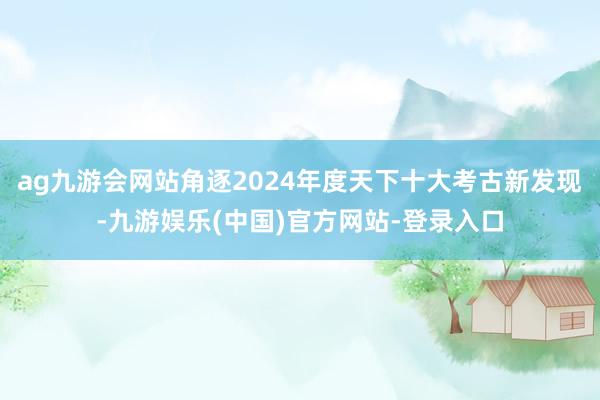 ag九游会网站角逐2024年度天下十大考古新发现-九游娱乐(