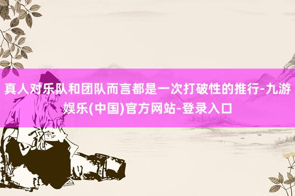 真人对乐队和团队而言都是一次打破性的推行-九游娱乐(中国)官方网站-登录入口