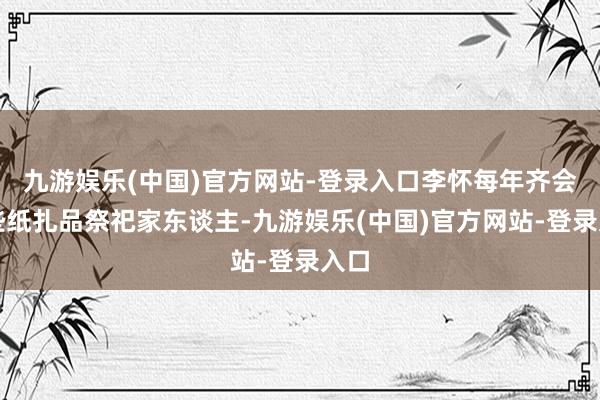 九游娱乐(中国)官方网站-登录入口李怀每年齐会买些纸扎品祭祀家东谈主-九游娱乐(中国)官方网站-登录入口