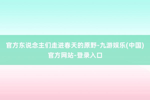官方东说念主们走进春天的原野-九游娱乐(中国)官方网站-登录入口