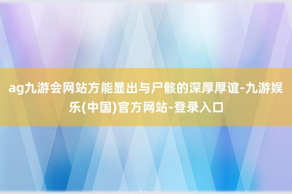 ag九游会网站方能显出与尸骸的深厚厚谊-九游娱乐(中国)官方网站-登录入口