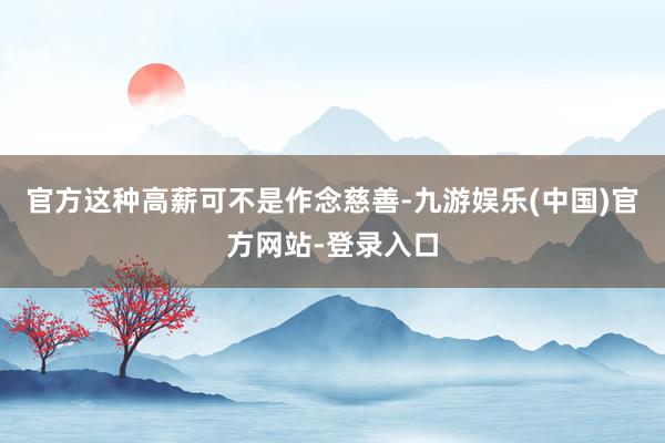 官方这种高薪可不是作念慈善-九游娱乐(中国)官方网站-登录入口