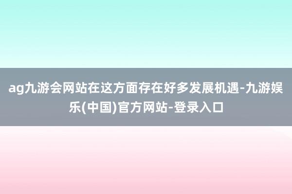 ag九游会网站在这方面存在好多发展机遇-九游娱乐(中国)官方网站-登录入口