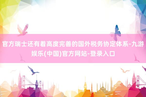 官方瑞士还有着高度完善的国外税务协定体系-九游娱乐(中国)官方网站-登录入口