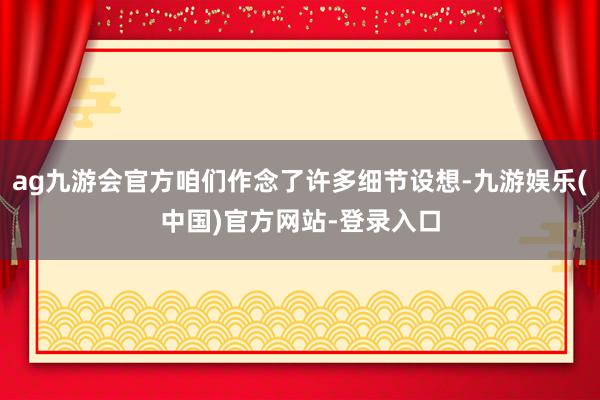 ag九游会官方咱们作念了许多细节设想-九游娱乐(中国)官方网