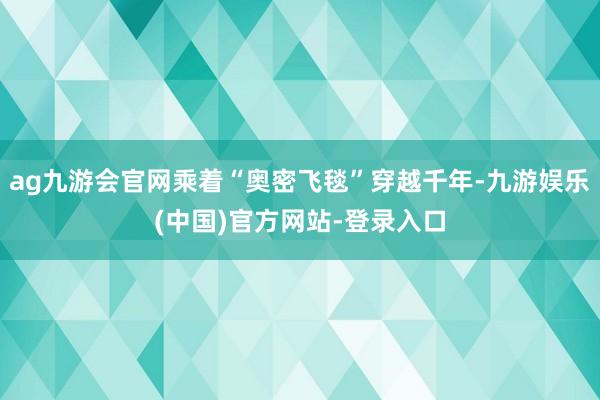 ag九游会官网乘着“奥密飞毯”穿越千年-九游娱乐(中国)官方