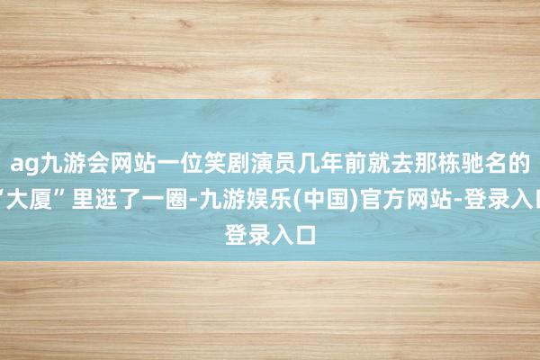 ag九游会网站一位笑剧演员几年前就去那栋驰名的“大厦”里逛了一圈-九游娱乐(中国)官方网站-登录入口