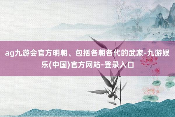 ag九游会官方明朝、包括各朝各代的武家-九游娱乐(中国)官方网站-登录入口