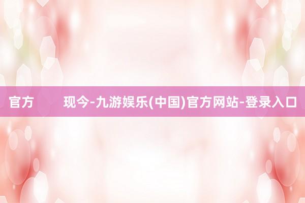 官方        现今-九游娱乐(中国)官方网站-登录入口