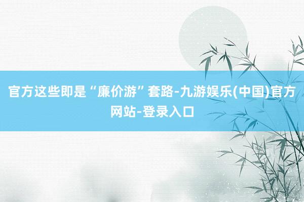 官方这些即是“廉价游”套路-九游娱乐(中国)官方网站-登录入
